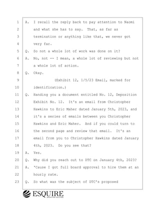 ·1· ·A.· I recall the reply back to pay attention to Naomi
·2· · · ·and what she has to say.· That, as far as
·3· · · ·termination or anything like that, we never got
·4· · · ·very far.
·5· ·Q.· So not a whole lot of work was done on it?
·6· ·A.· No, not -- I mean, a whole lot of reviewing but not
·7· · · ·a whole lot of action.
·8· ·Q.· Okay.
·9· · · · · · · · ·(Exhibit 12, 1/5/23 Email, marked for
10· · · ·identification.)
11· ·Q.· Handing you a document entitled No. 12, Deposition
12· · · ·Exhibit No. 12.· It's an email from Christopher
13· · · ·Hawkins to Eric Maher dated January 5th, 2023, and
14· · · ·it's a series of emails between you Christopher
15· · · ·Hawkins and Eric Maher.· And if you could turn to
16· · · ·the second page and review that email.· It's an
17· · · ·email from you to Christopher Hawkins dated January
18· · · ·4th, 2023.· Do you see that?
19· ·A.· Yes.
20· ·Q.· Why did you reach out to DTC on January 4th, 2023?
21· ·A.· 'Cause I got full board approval to hire them at an
22· · · ·hourly rate.
23· ·Q.· So what was the subject of DTC's proposed
KEVIN KNAPP
Town of Haverhill vs Donahue Tucker & Ciandella
May 21, 2024
800.211.DEPO (3376)
EsquireSolutions.com
KEVIN KNAPP
Town of Haverhill vs Donahue Tucker & Ciandella
May 21, 2024
92
800.211.DEPO (3376)
EsquireSolutions.comYVer1f
 