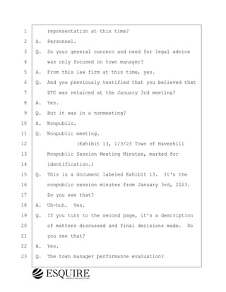 ·1· · · ·representation at this time?
·2· ·A.· Personnel.
·3· ·Q.· So your general concern and need for legal advice
·4· · · ·was only focused on town manager?
·5· ·A.· From this law firm at this time, yes.
·6· ·Q.· And you previously testified that you believed that
·7· · · ·DTC was retained at the January 3rd meeting?
·8· ·A.· Yes.
·9· ·Q.· But it was in a nonmeeting?
10· ·A.· Nonpublic.
11· ·Q.· Nonpublic meeting.
12· · · · · · · · ·(Exhibit 13, 1/3/23 Town of Haverhill
13· · · ·Nonpublic Session Meeting Minutes, marked for
14· · · ·identification.)
15· ·Q.· This is a document labeled Exhibit 13.· It's the
16· · · ·nonpublic session minutes from January 3rd, 2023.
17· · · ·Do you see that?
18· ·A.· Uh-huh.· Yes.
19· ·Q.· If you turn to the second page, it's a description
20· · · ·of matters discussed and final decisions made.· Do
21· · · ·you see that?
22· ·A.· Yes.
23· ·Q.· The town manager performance evaluation?
KEVIN KNAPP
Town of Haverhill vs Donahue Tucker & Ciandella
May 21, 2024
800.211.DEPO (3376)
EsquireSolutions.com
KEVIN KNAPP
Town of Haverhill vs Donahue Tucker & Ciandella
May 21, 2024
93
800.211.DEPO (3376)
EsquireSolutions.comYVer1f
 