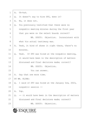 ·1· ·A.· Uh-huh.
·2· ·Q.· It doesn't say to hire DTC, does it?
·3· ·A.· No, it does not.
·4· ·Q.· You previously testified that there were no
·5· · · ·nonpublic meeting minutes during the first year
·6· · · ·that you were on the select board; correct?
·7· · · · · · · · ·MR. SOUCY:· Objection.· Inconsistent with
·8· · · ·what his actual testimony was.
·9· ·A.· Yeah, it kind of shows it right there, there's no
10· · · ·minutes.
11· ·Q.· Yeah.· If DTC was hired at the nonpublic meeting,
12· · · ·it would have been in the description of matters
13· · · ·discussed and final decisions made; correct?
14· · · · · · · · ·MR. SOUCY:· Objection.
15· · · · · · · · ·You can answer.
16· ·A.· Say that one more time.
17· ·BY MR. KLINE:
18· ·Q.· I said if DTC was hired at the January 3rd, 2023,
19· · · ·nonpublic session --
20· ·A.· Yup.
21· ·Q.· -- it would have been in the description of matters
22· · · ·discussed and final decisions made; correct?
23· · · · · · · · ·MR. SOUCY:· Objection.
KEVIN KNAPP
Town of Haverhill vs Donahue Tucker & Ciandella
May 21, 2024
800.211.DEPO (3376)
EsquireSolutions.com
KEVIN KNAPP
Town of Haverhill vs Donahue Tucker & Ciandella
May 21, 2024
94
800.211.DEPO (3376)
EsquireSolutions.comYVer1f
 