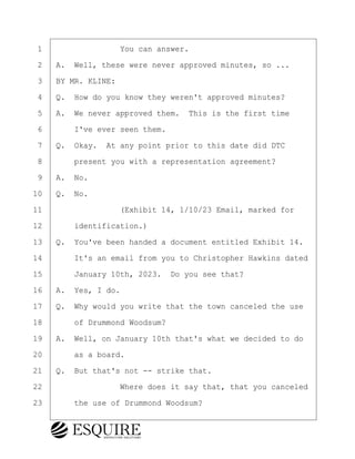 ·1· · · · · · · · ·You can answer.
·2· ·A.· Well, these were never approved minutes, so ...
·3· ·BY MR. KLINE:
·4· ·Q.· How do you know they weren't approved minutes?
·5· ·A.· We never approved them.· This is the first time
·6· · · ·I've ever seen them.
·7· ·Q.· Okay.· At any point prior to this date did DTC
·8· · · ·present you with a representation agreement?
·9· ·A.· No.
10· ·Q.· No.
11· · · · · · · · ·(Exhibit 14, 1/10/23 Email, marked for
12· · · ·identification.)
13· ·Q.· You've been handed a document entitled Exhibit 14.
14· · · ·It's an email from you to Christopher Hawkins dated
15· · · ·January 10th, 2023.· Do you see that?
16· ·A.· Yes, I do.
17· ·Q.· Why would you write that the town canceled the use
18· · · ·of Drummond Woodsum?
19· ·A.· Well, on January 10th that's what we decided to do
20· · · ·as a board.
21· ·Q.· But that's not -- strike that.
22· · · · · · · · ·Where does it say that, that you canceled
23· · · ·the use of Drummond Woodsum?
KEVIN KNAPP
Town of Haverhill vs Donahue Tucker & Ciandella
May 21, 2024
800.211.DEPO (3376)
EsquireSolutions.com
KEVIN KNAPP
Town of Haverhill vs Donahue Tucker & Ciandella
May 21, 2024
95
800.211.DEPO (3376)
EsquireSolutions.comYVer1f
 