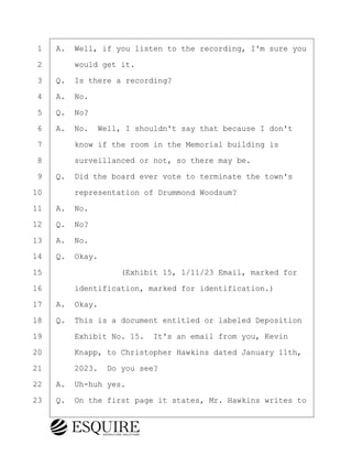 ·1· ·A.· Well, if you listen to the recording, I'm sure you
·2· · · ·would get it.
·3· ·Q.· Is there a recording?
·4· ·A.· No.
·5· ·Q.· No?
·6· ·A.· No.· Well, I shouldn't say that because I don't
·7· · · ·know if the room in the Memorial building is
·8· · · ·surveillanced or not, so there may be.
·9· ·Q.· Did the board ever vote to terminate the town's
10· · · ·representation of Drummond Woodsum?
11· ·A.· No.
12· ·Q.· No?
13· ·A.· No.
14· ·Q.· Okay.
15· · · · · · · · ·(Exhibit 15, 1/11/23 Email, marked for
16· · · ·identification, marked for identification.)
17· ·A.· Okay.
18· ·Q.· This is a document entitled or labeled Deposition
19· · · ·Exhibit No. 15.· It's an email from you, Kevin
20· · · ·Knapp, to Christopher Hawkins dated January 11th,
21· · · ·2023.· Do you see?
22· ·A.· Uh-huh yes.
23· ·Q.· On the first page it states, Mr. Hawkins writes to
KEVIN KNAPP
Town of Haverhill vs Donahue Tucker & Ciandella
May 21, 2024
800.211.DEPO (3376)
EsquireSolutions.com
KEVIN KNAPP
Town of Haverhill vs Donahue Tucker & Ciandella
May 21, 2024
96
800.211.DEPO (3376)
EsquireSolutions.comYVer1f
 