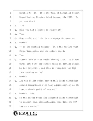·1· · · ·Exhibit No. 16.· It's the Town of Haverhill Select
·2· · · ·Board Meeting Minutes dated January 12, 2023.· Do
·3· · · ·you see that?
·4· ·A.· I do.
·5· ·Q.· Have you had a chance to review it?
·6· ·A.· Yes.
·7· ·Q.· Now, could you, this is a one-page document --
·8· ·A.· Uh-huh.
·9· ·Q.· -- of the meeting minutes.· It's the meeting with
10· · · ·Cinde Warmington and the select board.
11· ·A.· Yes.
12· ·Q.· States, and this is dated January 12th.· It states,
13· · · ·Cinde asked who her single point of contact should
14· · · ·be for Haverhill, and this is regarding the DRA
15· · · ·rate setting matter?
16· ·A.· Uh-huh.
17· ·Q.· And the select board stated that Cinde Warmington
18· · · ·should communicate with town administration as the
19· · · ·town's single point of contact?
20· ·A.· Uh-huh.· Yes.
21· ·Q.· So the select board had informed Cinde Warmington
22· · · ·to contact town administration regarding the DRA
23· · · ·tax rate matter?
KEVIN KNAPP
Town of Haverhill vs Donahue Tucker & Ciandella
May 21, 2024
800.211.DEPO (3376)
EsquireSolutions.com
KEVIN KNAPP
Town of Haverhill vs Donahue Tucker & Ciandella
May 21, 2024
98
800.211.DEPO (3376)
EsquireSolutions.comYVer1f
 