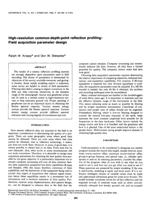 GEOPHYSICS, VOL. 51, NO. 2 (FEBRUARY 1986); P. 283-294, 14 FIGS.
High-resolution common-depth-point reflection profiling :
Field acquisition parameter design
Ralph W. Knapp* and Don W. Steeples*
ABSTRACT
The results of a seismic reflection profiling exercise
are strongly dependent upon parameters used in field
recording. The choice of parameters is determined by
objectives of the survey, available resources,and geolog-
ic locality. Some simple modeling and/or a walkaway
noise survey are helpful in choice of field parameters.
Filtering data before analog-to-digital conversion in the
field can help overcome limitations in the dynamic
range of the seismograph. Source and geophone arrays
can be used to a limited extent in high-resolution sur-
veys to help attenuate ground roll. Proper planting of
geophones can be an important factor in obtaining the
flattest spectral response. Various seismic energy
sources provide the flattest spectral response. Various
seismic energy sources provide different spectral
character and varying degreesof convenienceand cost.
INTRODUCTION
How seismic reflection data are acquired in the field is an
important consideration in determining the quality of a pro-
gram. There are some geographic areas where good data
cannot be obtained. There are even areas where bad data
cannot be obtained; that is, reflection seismology, it seems,
just does not work there. However, in areas of good data, it is
always possible to obtain bad or no data. Every area has its
own character; thus, what works in some circumstances will
not work everywhere. Therefore, it is desirable to design data
acquisition parameters for obtaining the best quality data pos-
sible for the given objective. It is particularly important not to
assume computer processing will cure all data ailments. Seis-
mic data acquisition equipment has finite capabilities (Knapp
and Steeples, 1986, this issue); therefore, awareness of these
capabilities and the limitations of the equipment being used is
crucial. Any aspect of acquisition that reduces signal resolu-
tion below these capabilities results in a permanent loss of
information and a resultant reduction of data quality. Fur-
thermore, receiver array implementation, shot pattern design,
etc., can be designed to enhance data in the field that the
computer cannot emulate. Computer processing can tremen-
dously enhance the data; however, all data have a limited
potential for quality. The computer cannot make bad data
look good.
Choosing data acquisition parameters requires determining
the relative importance of competing objectives, technical limi-
tations, and equipment capabilities. For instance, if 48-trace
equipment is required but only 24-trace equipment is avail-
able, the acquisition parameters must be adjusted. If a 100 Hz
wavelet is needed, but only 80 Hz is obtained, the problem
and recording techniquesmust be reconsidered.
Many outlined techniques are familiar to the doodlebuggers
of some thirty years ago. It is important to maintain and use
the effective dynamic range of the instruments in the field.
This means reducing noise as much as possible by filtering
and by proper equipment maintenance. Cleanliness of con-
nectors and proper care of cables should not be neglected.
Preemphasis filtering, which is low-cut filtering designed to
counter the natural low-pass character of the earth, helps
maintain the most constant amplitude level possible for all
frequencies in the data band-pass. Other factors include the
energy source and how it is handled, and the geophone and
how it is planted. One of the most underrated factors is the
people factor. Well-trained, caring people improve chances of
obtaining high-quality data.
PARAMETERS
Field parameters to be considered in designing any seismic
program include the record time length, sample interval, maxi-
mum source-receiver offset, minimum source-receiver offset,
group-to-group distance, and spread type, i.e., whether split-
spread or end-on. In selecting parameters, consider the objec-
tive of the program: what do you wish to see, what do you
need to see it, and how can you get what you need to see it?
These questions are answered by simple modeling. If the area
is well-known, modeling is easier and more exact. If it is un-
known, intelligent choices of variable values must be made
and appropriate allowances given for some error bounds. The
model includes traveltime curves for all key reflectors and the
expected arrivals of coherent noise such as direct arrivals,
critically refracted first breaks, ground roll, and air-coupled
Manuscriptreceivedby theEditor November3, 1983;revisedmanuscriptreceiveddune27, 1985.
*KansasGeologicalSurvey,1930ConstantAvenue,,CampusWest,The Universityof Kansas,Lawrence,KS 66044-3896.
c 1986SocietyofExplorationGeophysicists.All rightsreserved.
283
 