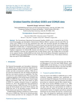 Earth Syst. Sci. Data, 10, 1417–1425, 2018
https://doi.org/10.5194/essd-10-1417-2018
© Author(s) 2018. This work is distributed under
the Creative Commons Attribution 4.0 License.
Gridded Satellite (GridSat) GOES and CONUS data
Kenneth R. Knapp1 and Scott L. Wilkins2
1NOAA/NESDIS/National Centers for Environmental Information, Asheville, NC 28801, USA
2Cooperative Institute for Climate and Satellites – North Carolina (CICS-NC),
North Carolina State University, Asheville, NC 28801, USA
Correspondence: Kenneth R. Knapp (ken.knapp@noaa.gov)
Received: 6 March 2018 – Discussion started: 27 April 2018
Revised: 17 July 2018 – Accepted: 18 July 2018 – Published: 6 August 2018
Abstract. The Geostationary Operational Environmental Satellite (GOES) series is operated by the US Na-
tional Oceanographic and Atmospheric Administration (NOAA). While in operation since the mid-1970s, the
current series (GOES 8–15) has been operational since 1994. This document describes the Gridded Satel-
lite (GridSat) data, which provide GOES data in a modern format. Four steps describe the conversion of original
GOES data to GridSat data: (1) temporal resampling to produce files with evenly spaced time steps, (2) spatial
remapping to produce evenly spaced gridded data (0.04◦ latitude), (3) calibrating the original data and storing
brightness temperatures for infrared (IR) channels and reflectance for the visible channel, and (4) calculating
spatial variability to provide extra information that can help identify clouds. The GridSat data are provided
on two separate domains: GridSat-GOES provides hourly data for the Western Hemisphere (spanning the en-
tire GOES domain) and GridSat-CONUS covers the contiguous US (CONUS) every 15 min (dataset reference:
https://doi.org/10.7289/V5HM56GM).
1 Introduction
The National Oceanographic and Atmospheric Administra-
tion (NOAA) has used the Geostationary Operational En-
vironmental Satellite (GOES) series since 1975 to monitor
weather and other environmental conditions. While the se-
ries name has remained the same, the satellites providing the
data have seen stepwise increases in capabilities. The origi-
nal system was a spin-stabilized system. The system received
a significant upgrade in 1994 with the launch of GOES 8 (the
GOES-I to GOES-M series), providing a five-channel imager
(Menzel and Purdom, 1994). The recent launch (in 2016)
of GOES 16 is another substantial increase in capabilities
(Schmit et al., 2017). The satellites have been maintained at
two primary locations: GOES West near 135◦ W, which ob-
serves the Eastern Pacific and western North America, and
GOES East near 75◦ W, providing coverage of North and
South America and much of the Atlantic Ocean.
Gridded Satellite (GridSat) is produced as a means to facil-
itate access to GOES data. There are two domains provided:
a 15 min domain provided over the contiguous US called
GridSat-CONUS and an hourly domain that spans the West-
ern Hemisphere to cover the entire GOES domain, called
GridSat-GOES. In the following, we use the term GridSat-
GOES to describe both these datasets, since their only differ-
ence is the temporal resolution and spatial coverage.
1.1 Purpose for gridded GOES data
Since the launch of the GOES-I to GOES-M series in 1994,
worldwide computing capabilities have significantly im-
proved and changed the landscape of how the data are trans-
mitted, accessed, and used. When first launched, most GOES
processing was conducted using the Man computer Interac-
tive Data Access System (McIDAS, Lazzara et al., 1999)
and data were transferred via satellite broadcast or high den-
sity tapes. Thus, data were used primarily for weather re-
search and forecasts. About 25 years later, the data can be
accessed with a variety of computers and software, primarily
transferred over the internet and used for a myriad of pur-
poses. Thus, the demand has significantly increased while
the support of GOES formats has remained stagnant. Prior
Published by Copernicus Publications.
 