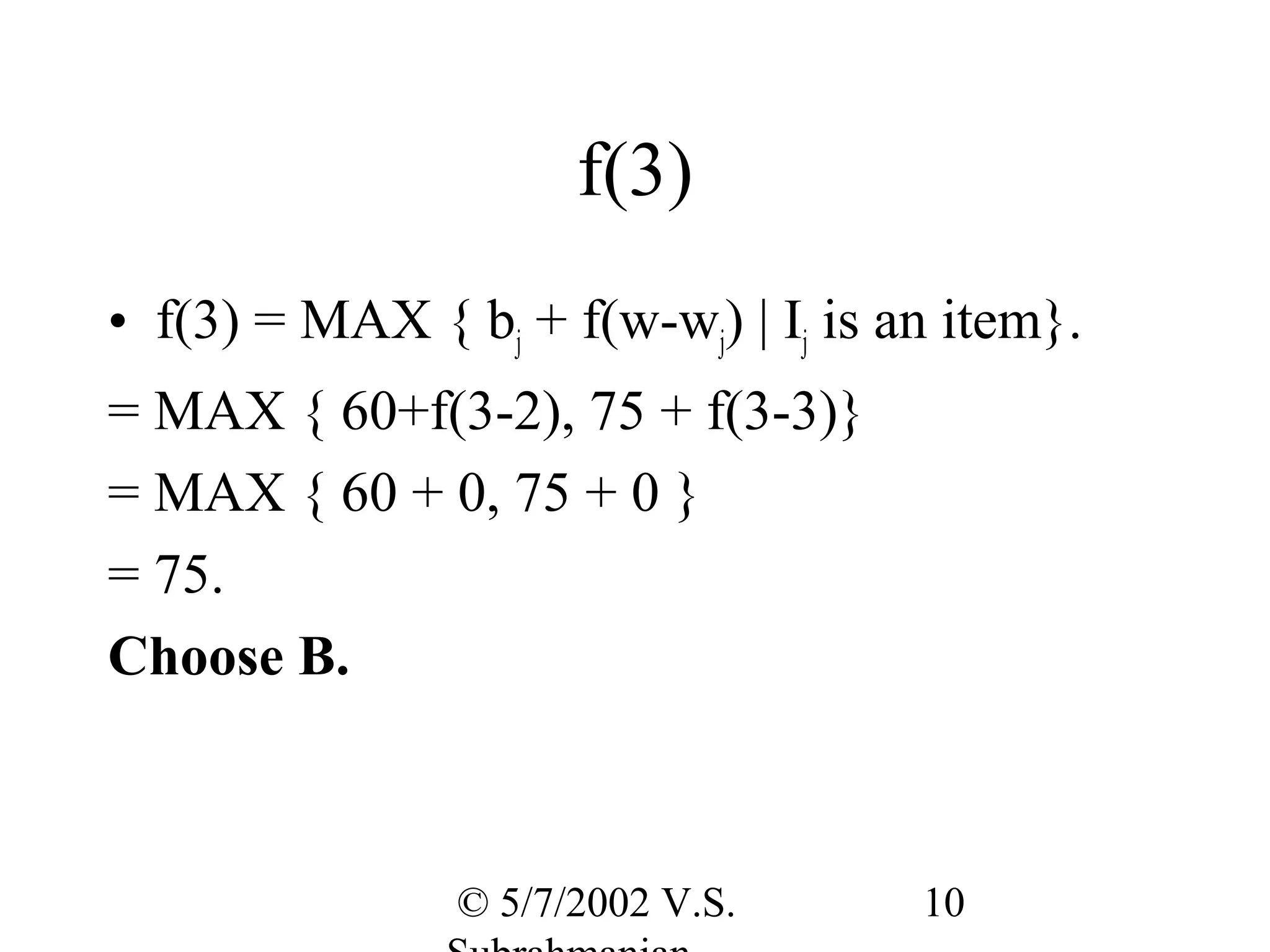 f(3)
• f(3) = MAX { bj + f(w-wj) | Ij is an item}.
= MAX { 60+f(3-2), 75 + f(3-3)}
= MAX { 60 + 0, 75 + 0 }
= 75.
Choose B.



                © 5/7/2002 V.S.      10
 