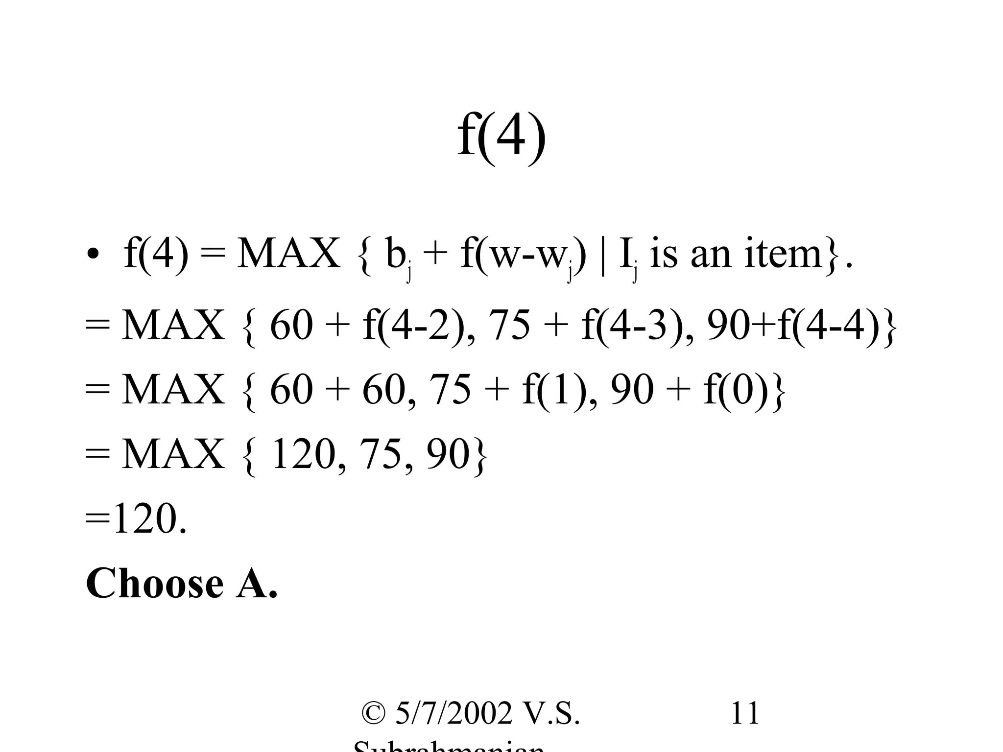 f(4)
• f(4) = MAX { bj + f(w-wj) | Ij is an item}.
= MAX { 60 + f(4-2), 75 + f(4-3), 90+f(4-4)}
= MAX { 60 + 60, 75 + f(1), 90 + f(0)}
= MAX { 120, 75, 90}
=120.
Choose A.

                © 5/7/2002 V.S.      11
 