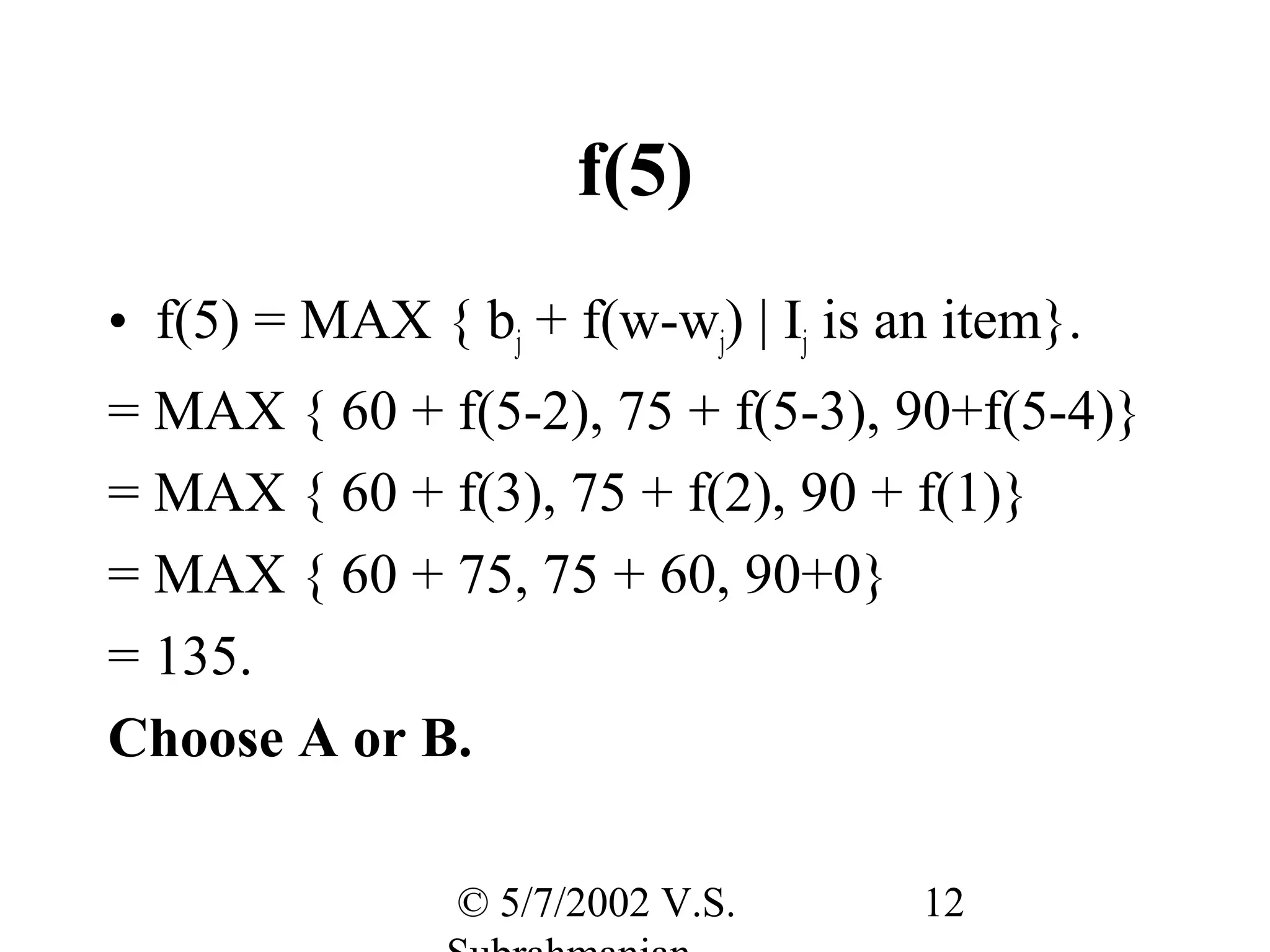 f(5)
• f(5) = MAX { bj + f(w-wj) | Ij is an item}.
= MAX { 60 + f(5-2), 75 + f(5-3), 90+f(5-4)}
= MAX { 60 + f(3), 75 + f(2), 90 + f(1)}
= MAX { 60 + 75, 75 + 60, 90+0}
= 135.
Choose A or B.

                © 5/7/2002 V.S.      12
 