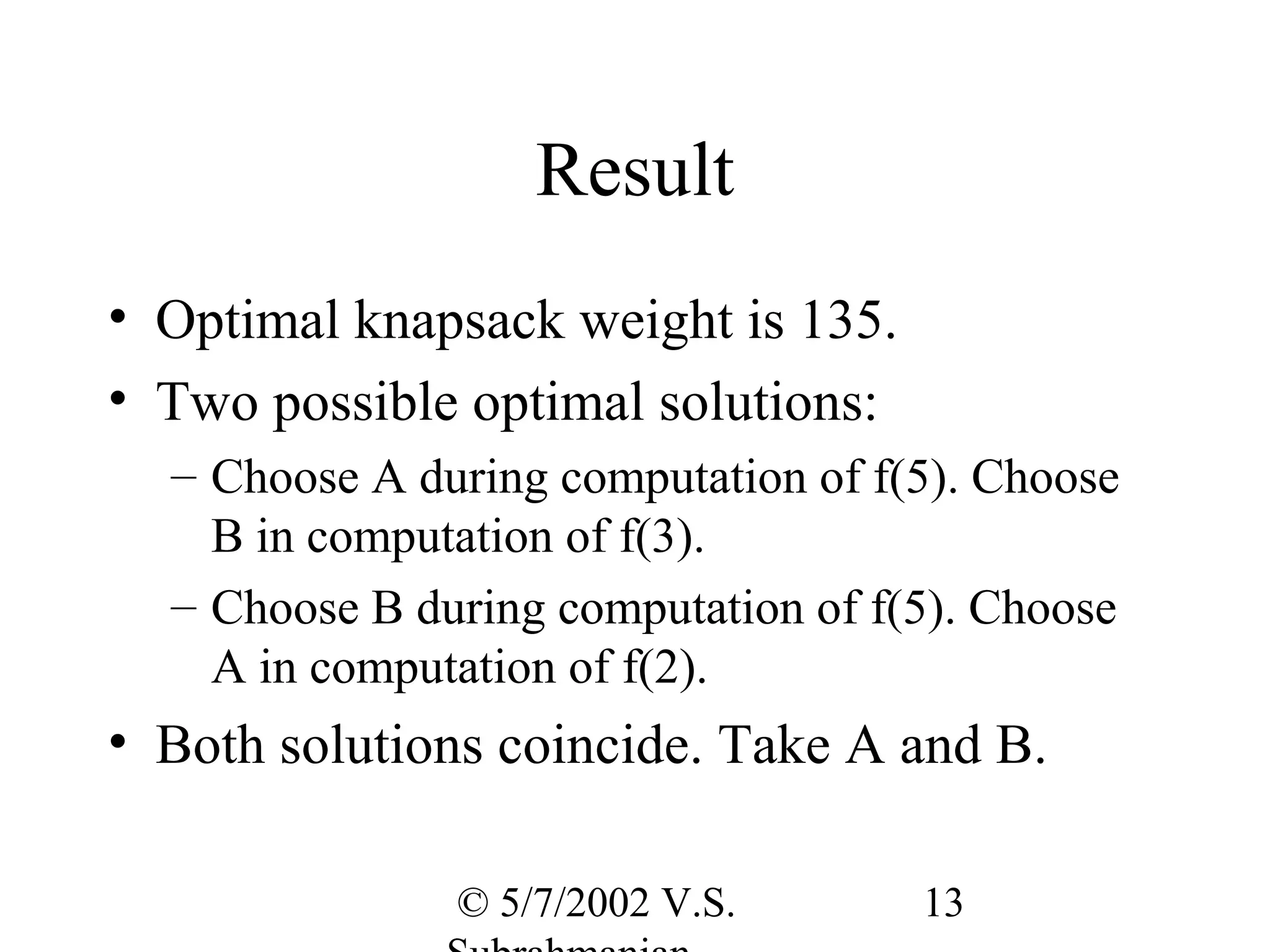 Result
• Optimal knapsack weight is 135.
• Two possible optimal solutions:
  – Choose A during computation of f(5). Choose
    B in computation of f(3).
  – Choose B during computation of f(5). Choose
    A in computation of f(2).
• Both solutions coincide. Take A and B.

               © 5/7/2002 V.S.       13
 