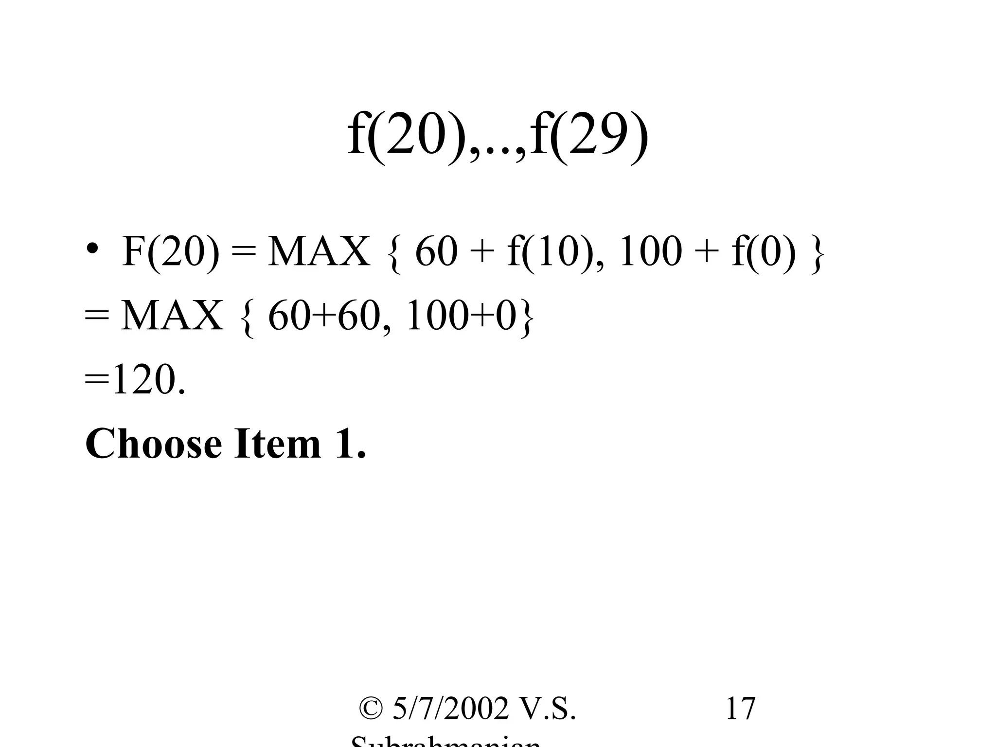 f(20),..,f(29)
• F(20) = MAX { 60 + f(10), 100 + f(0) }
= MAX { 60+60, 100+0}
=120.
Choose Item 1.




              © 5/7/2002 V.S.     17
 