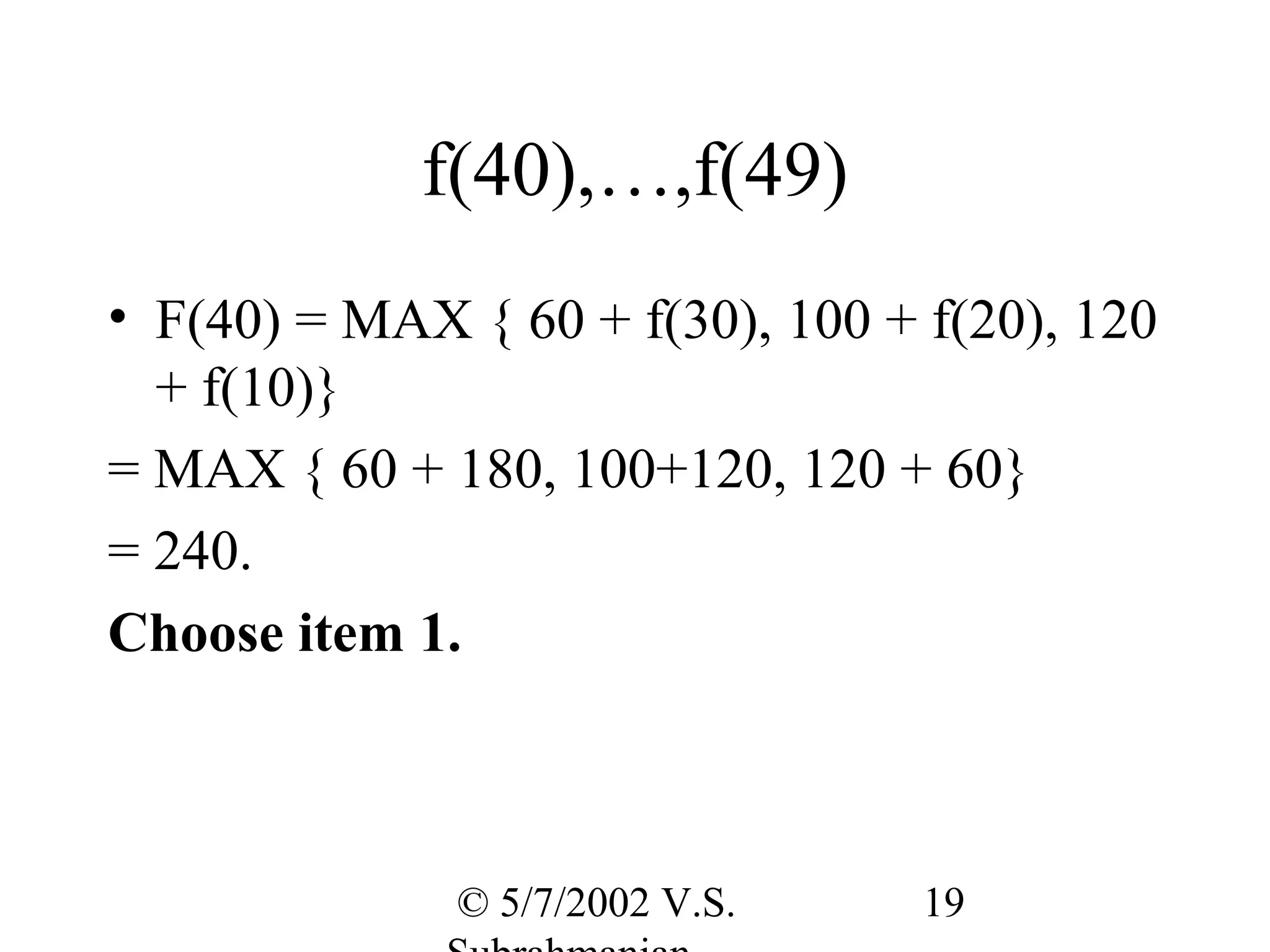 f(40),…,f(49)
• F(40) = MAX { 60 + f(30), 100 + f(20), 120
  + f(10)}
= MAX { 60 + 180, 100+120, 120 + 60}
= 240.
Choose item 1.



              © 5/7/2002 V.S.     19
 