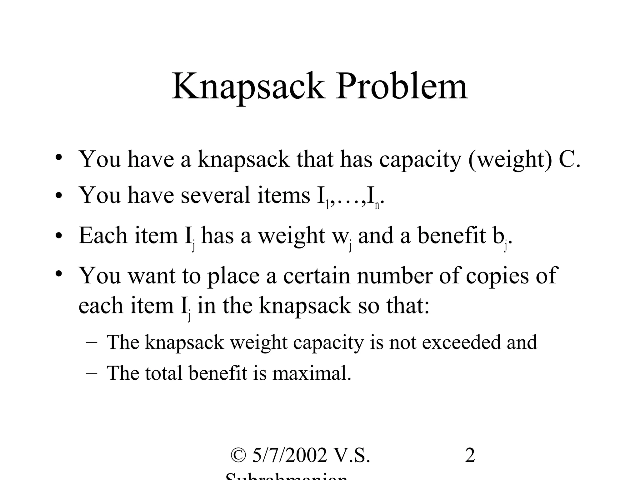 Knapsack Problem
• You have a knapsack that has capacity (weight) C.
• You have several items I1,…,In.
• Each item Ij has a weight wj and a benefit bj.
• You want to place a certain number of copies of
  each item Ij in the knapsack so that:
   – The knapsack weight capacity is not exceeded and
   – The total benefit is maximal.


                  © 5/7/2002 V.S.           2
 