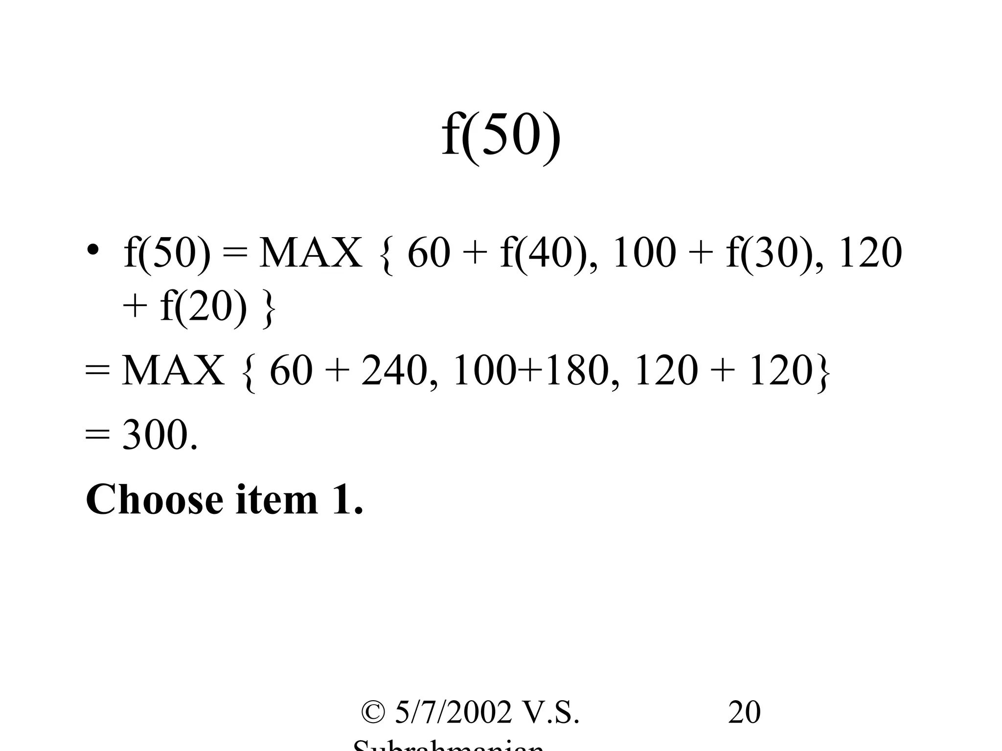 f(50)
• f(50) = MAX { 60 + f(40), 100 + f(30), 120
  + f(20) }
= MAX { 60 + 240, 100+180, 120 + 120}
= 300.
Choose item 1.



              © 5/7/2002 V.S.     20
 