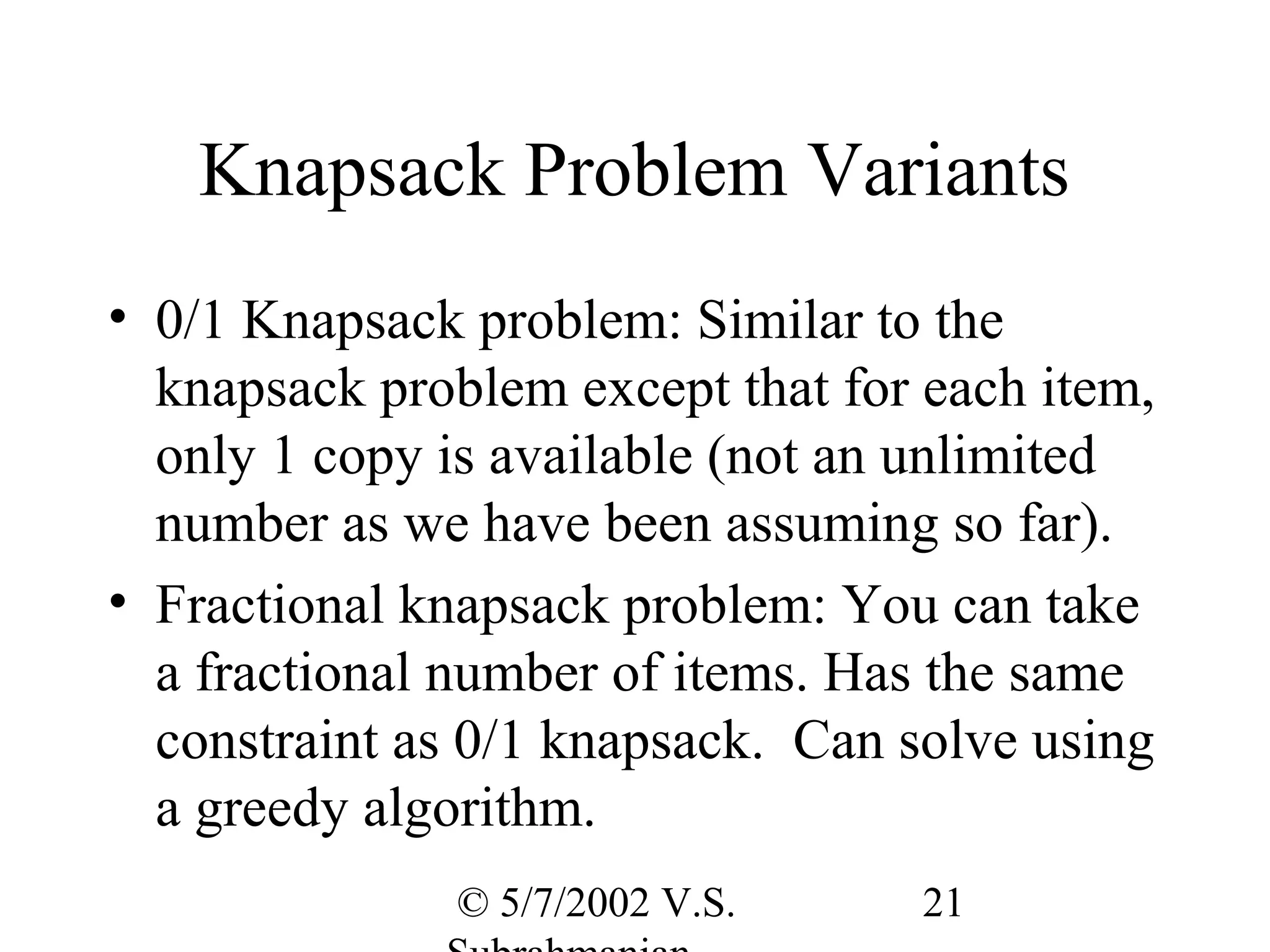 Knapsack Problem Variants
• 0/1 Knapsack problem: Similar to the
  knapsack problem except that for each item,
  only 1 copy is available (not an unlimited
  number as we have been assuming so far).
• Fractional knapsack problem: You can take
  a fractional number of items. Has the same
  constraint as 0/1 knapsack. Can solve using
  a greedy algorithm.
               © 5/7/2002 V.S.     21
 