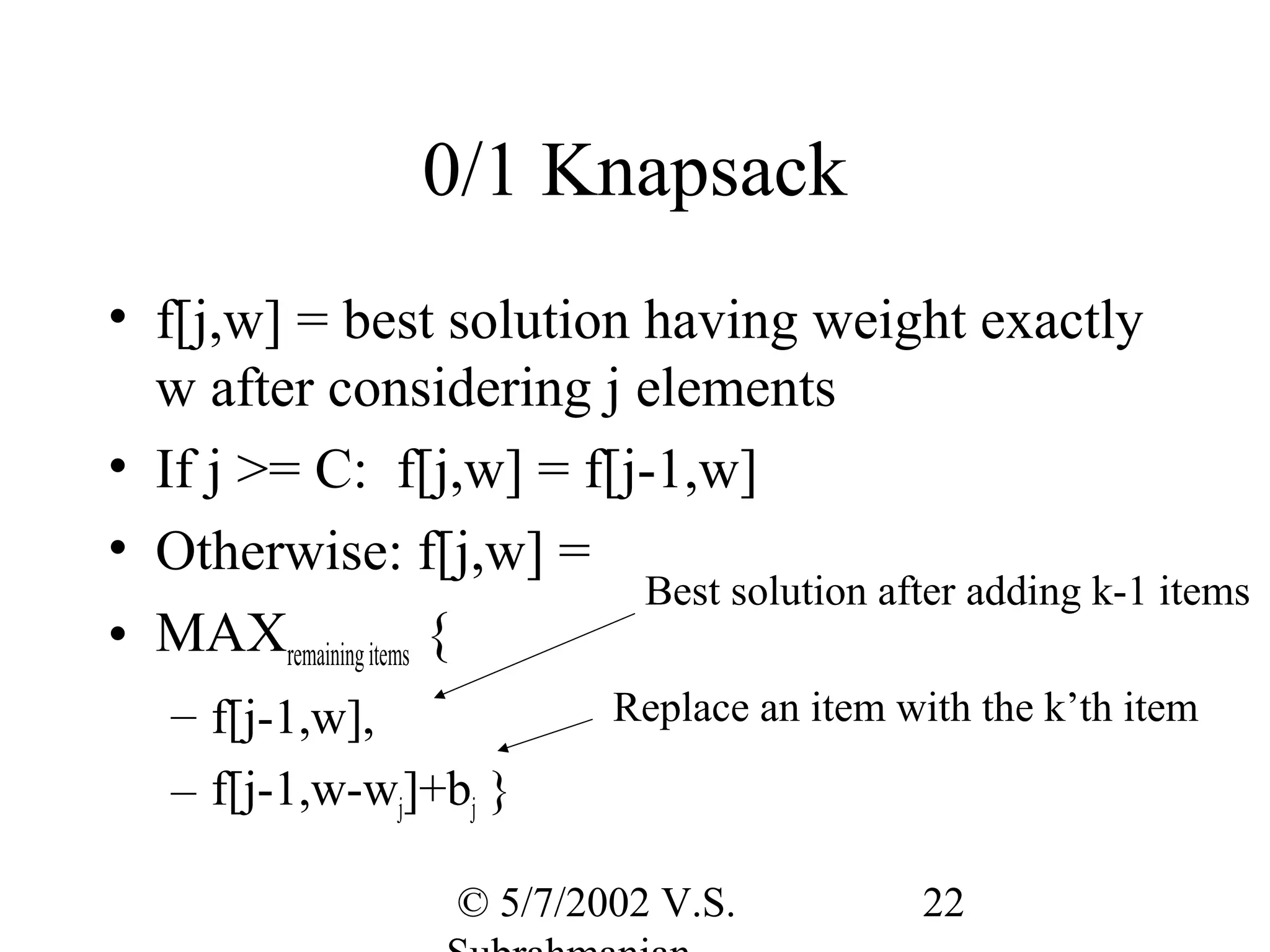 0/1 Knapsack
• f[j,w] = best solution having weight exactly
  w after considering j elements
• If j >= C: f[j,w] = f[j-1,w]
• Otherwise: f[j,w] =
                         Best solution after adding k-1 items
• MAXremaining items {
   – f[j-1,w],            Replace an item with the k’th item

   – f[j-1,w-wj]+bj }

                  © 5/7/2002 V.S.          22
 