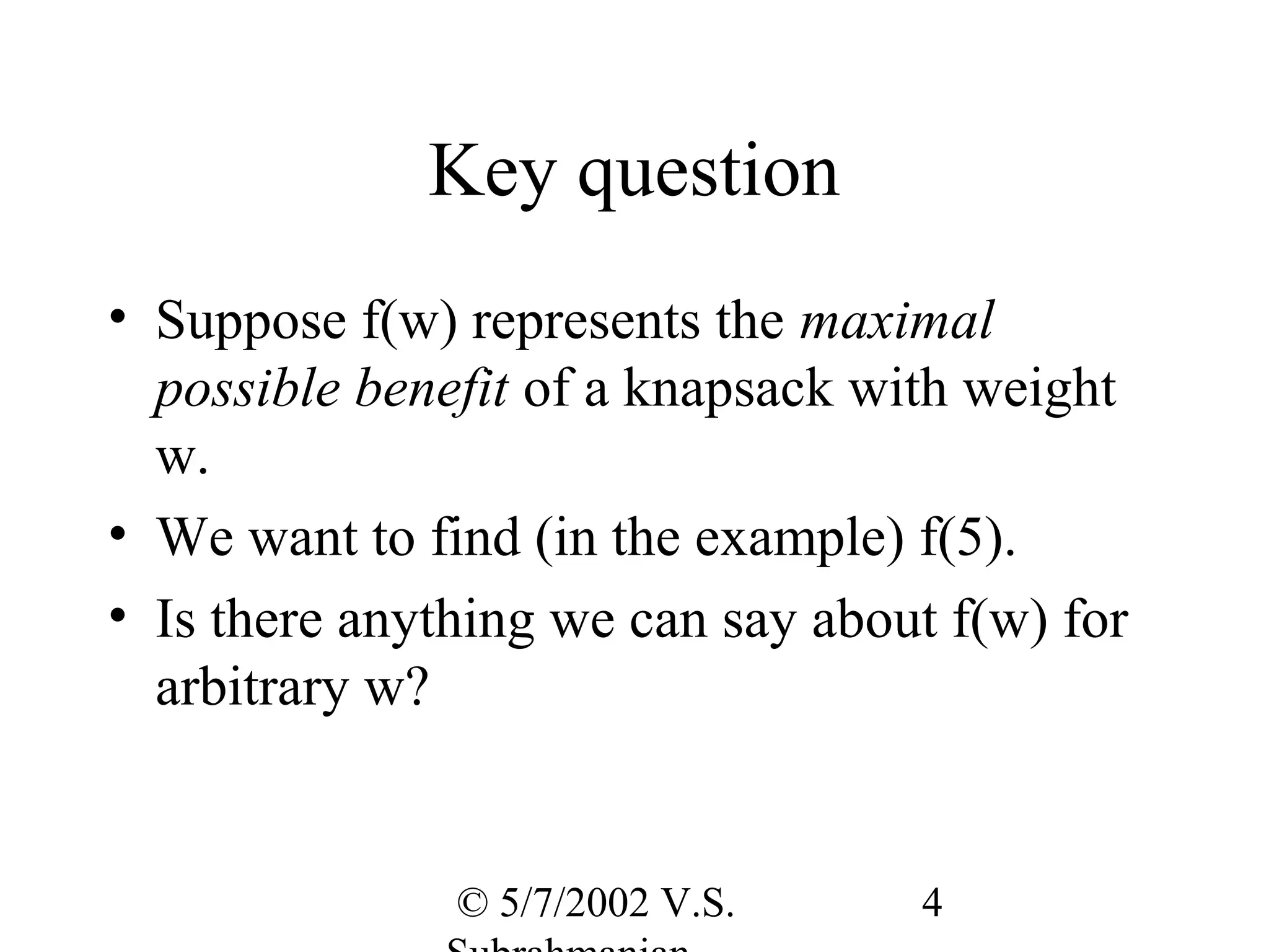 Key question
• Suppose f(w) represents the maximal
  possible benefit of a knapsack with weight
  w.
• We want to find (in the example) f(5).
• Is there anything we can say about f(w) for
  arbitrary w?


               © 5/7/2002 V.S.     4
 