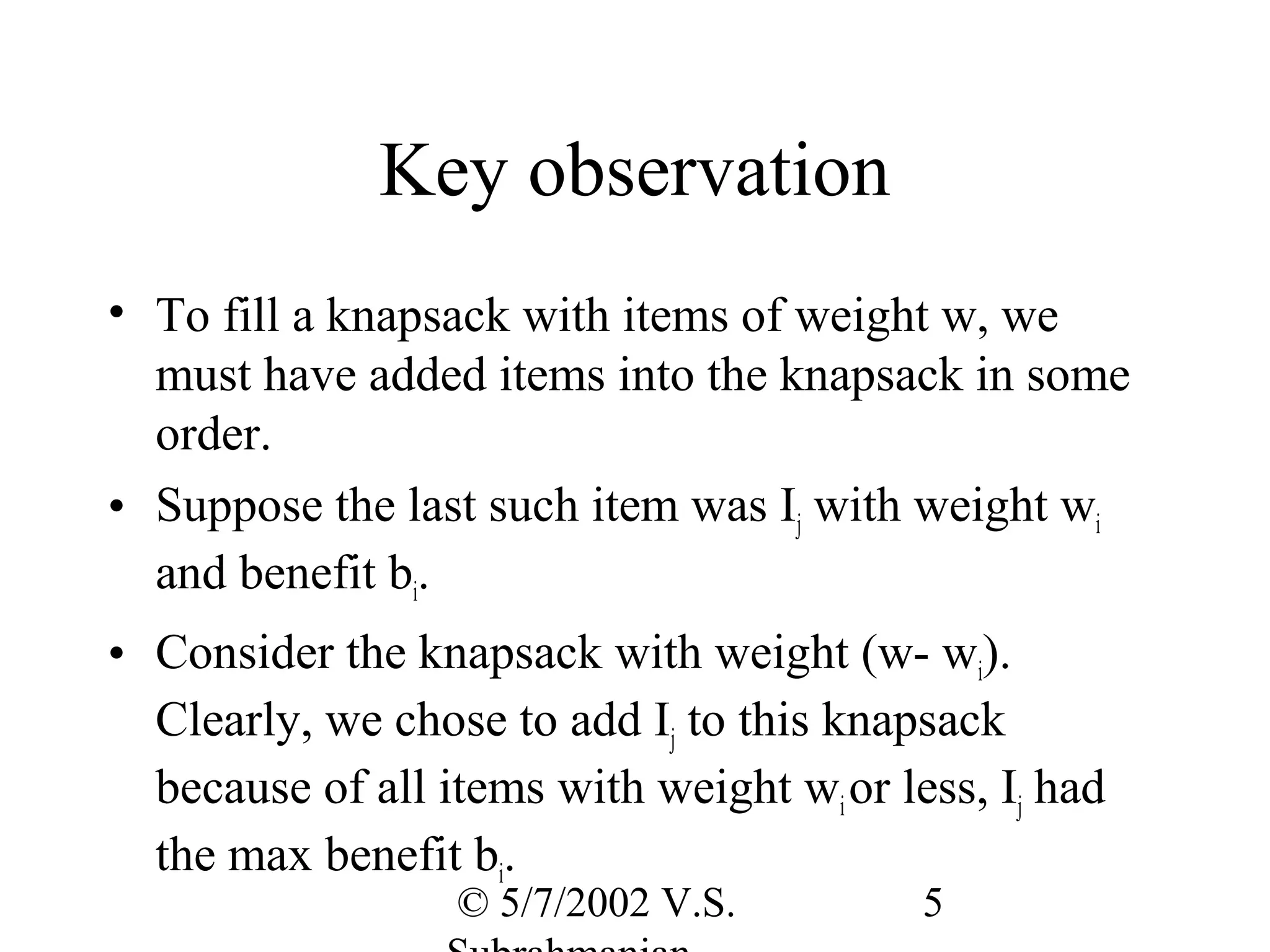 Key observation
• To fill a knapsack with items of weight w, we
  must have added items into the knapsack in some
  order.
• Suppose the last such item was Ij with weight wi
  and benefit bi.
• Consider the knapsack with weight (w- wi).
  Clearly, we chose to add Ij to this knapsack
  because of all items with weight wi or less, Ij had
  the max benefit bi.
                  © 5/7/2002 V.S.          5
 