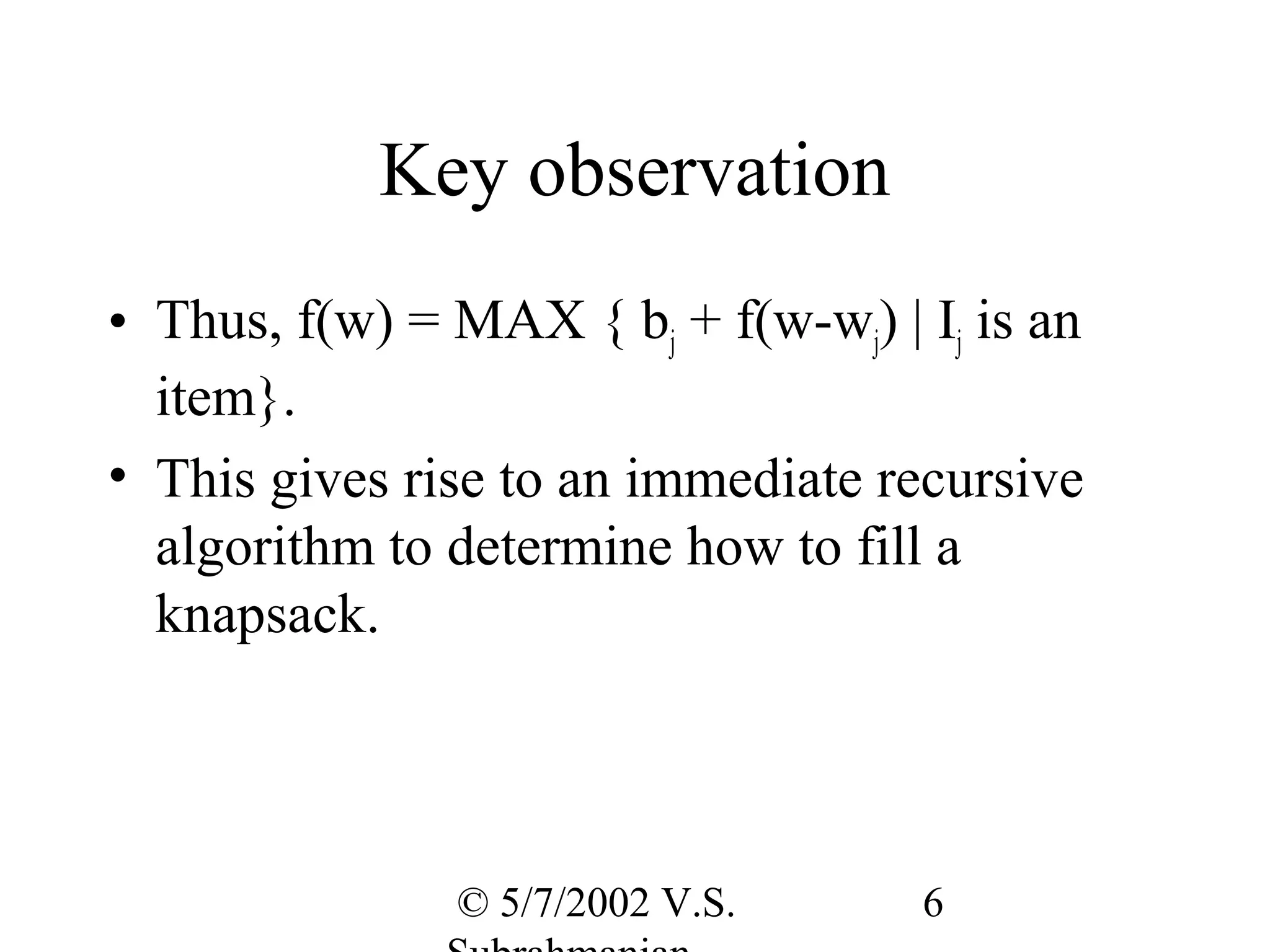 Key observation
• Thus, f(w) = MAX { bj + f(w-wj) | Ij is an
  item}.
• This gives rise to an immediate recursive
  algorithm to determine how to fill a
  knapsack.




               © 5/7/2002 V.S.      6
 