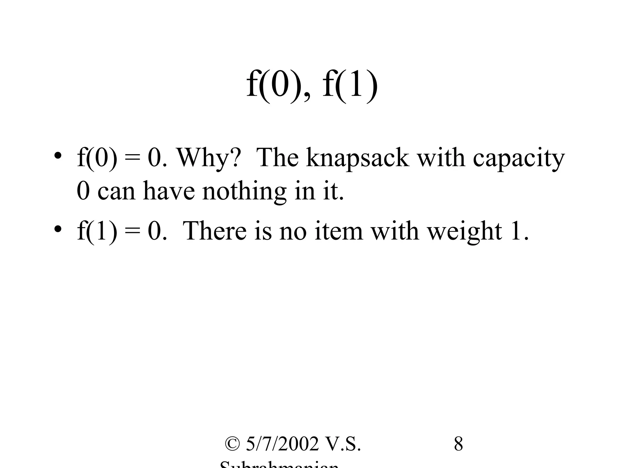 f(0), f(1)
• f(0) = 0. Why? The knapsack with capacity
  0 can have nothing in it.
• f(1) = 0. There is no item with weight 1.




              © 5/7/2002 V.S.    8
 