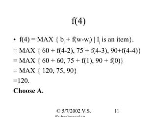 f(4)
• f(4) = MAX { bj + f(w-wj) | Ij is an item}.
= MAX { 60 + f(4-2), 75 + f(4-3), 90+f(4-4)}
= MAX { 60 + 60, 75 + f(1), 90 + f(0)}
= MAX { 120, 75, 90}
=120.
Choose A.

                © 5/7/2002 V.S.      11
 