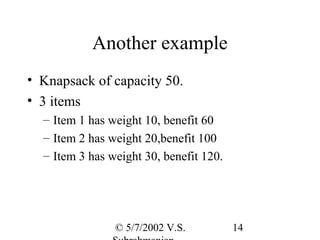 Another example
• Knapsack of capacity 50.
• 3 items
  – Item 1 has weight 10, benefit 60
  – Item 2 has weight 20,benefit 100
  – Item 3 has weight 30, benefit 120.




                © 5/7/2002 V.S.          14
 