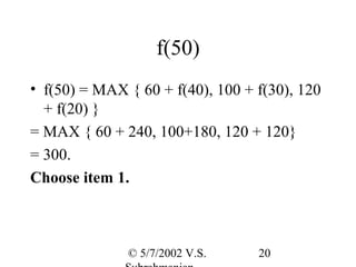 f(50)
• f(50) = MAX { 60 + f(40), 100 + f(30), 120
  + f(20) }
= MAX { 60 + 240, 100+180, 120 + 120}
= 300.
Choose item 1.



              © 5/7/2002 V.S.     20
 