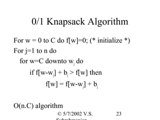 0/1 Knapsack Algorithm
For w = 0 to C do f[w]=0; (* initialize *)
For j=1 to n do
  for w=C downto wj do
     if f[w-wj] + bj > f[w] then
           f[w] = f[w-wj] + bj


O(n.C) algorithm
               © 5/7/2002 V.S.       23
 