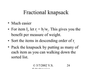 Fractional knapsack
• Much easier
• For item Ij, let rj = bj/wj. This gives you the
  benefit per measure of weight.
• Sort the items in descending order of rj
• Pack the knapsack by putting as many of
  each item as you can walking down the
  sorted list.
                 © 5/7/2002 V.S.       24
 