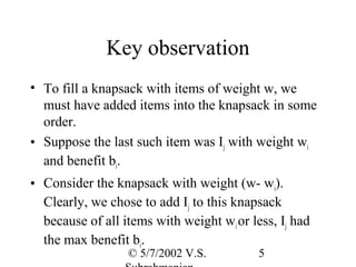 Key observation
• To fill a knapsack with items of weight w, we
  must have added items into the knapsack in some
  order.
• Suppose the last such item was Ij with weight wi
  and benefit bi.
• Consider the knapsack with weight (w- wi).
  Clearly, we chose to add Ij to this knapsack
  because of all items with weight wi or less, Ij had
  the max benefit bi.
                  © 5/7/2002 V.S.          5
 