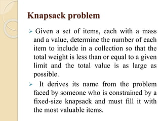 Knapsack problem 
 Given a set of items, each with a mass 
and a value, determine the number of each 
item to include in a collection so that the 
total weight is less than or equal to a given 
limit and the total value is as large as 
possible. 
 It derives its name from the problem 
faced by someone who is constrained by a 
fixed-size knapsack and must fill it with 
the most valuable items. 
 