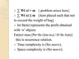  Σ Wi xi > m { problem arises here} 
 Σ Wi xi ≤ m {item placed such that not 
to exceed the weight of bag} 
 let fn(m) represents the profit obtained 
with ‘n’ objects 
Fn(m)=max{Pn+fn-1(m-wn) / 0+fn-1(m)} 
this is recurrence relation. 
 Time complexity is O(n maxw). 
 Space complexity is O(n maxw). 
 