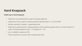 Hard Knapsack
Public key or Hard Knapsack
• Public key can be derived from super increasing sequence.
• Suppose we have a super increasing sequence (private key) d = (1,2,4,10,20,40)
• We also required 2 numbers , suppose m and n
• Where m is used to perfom modulo operation and it should be greater then sum of all numbers of
super increasing sequence (sum = 77) suppose m = 110.
• n is a multiplier. suppose n = 31.
• There should be no common factor between m and n.
 