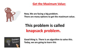 Get the Maximum Value:
Now, We are facing a big problem.
There are many options to get the maximum value.
This problem is called
knapsack problem.
Good thing is. There is an algorithm to solve this.
Today, we are going to learn this
 