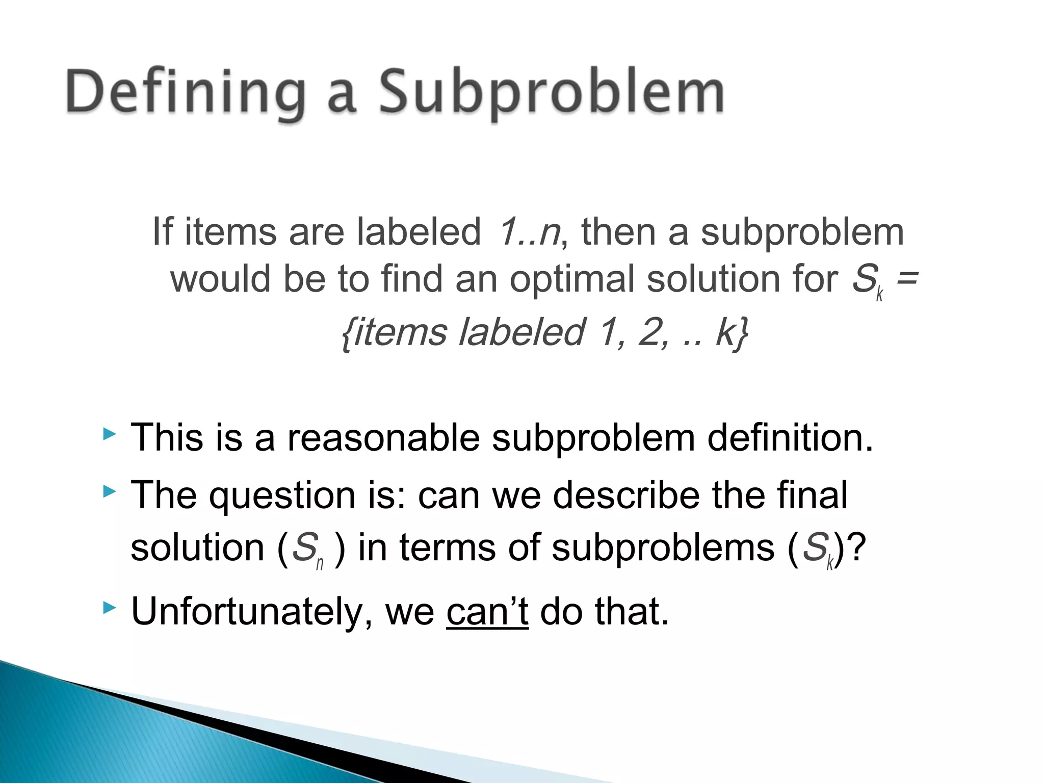 If items are labeled 1..n, then a subproblem
would be to find an optimal solution for Sk =
{items labeled 1, 2, .. k}
 This is a reasonable subproblem definition.
 The question is: can we describe the final
solution (Sn ) in terms of subproblems (Sk)?
 Unfortunately, we can’t do that.
 