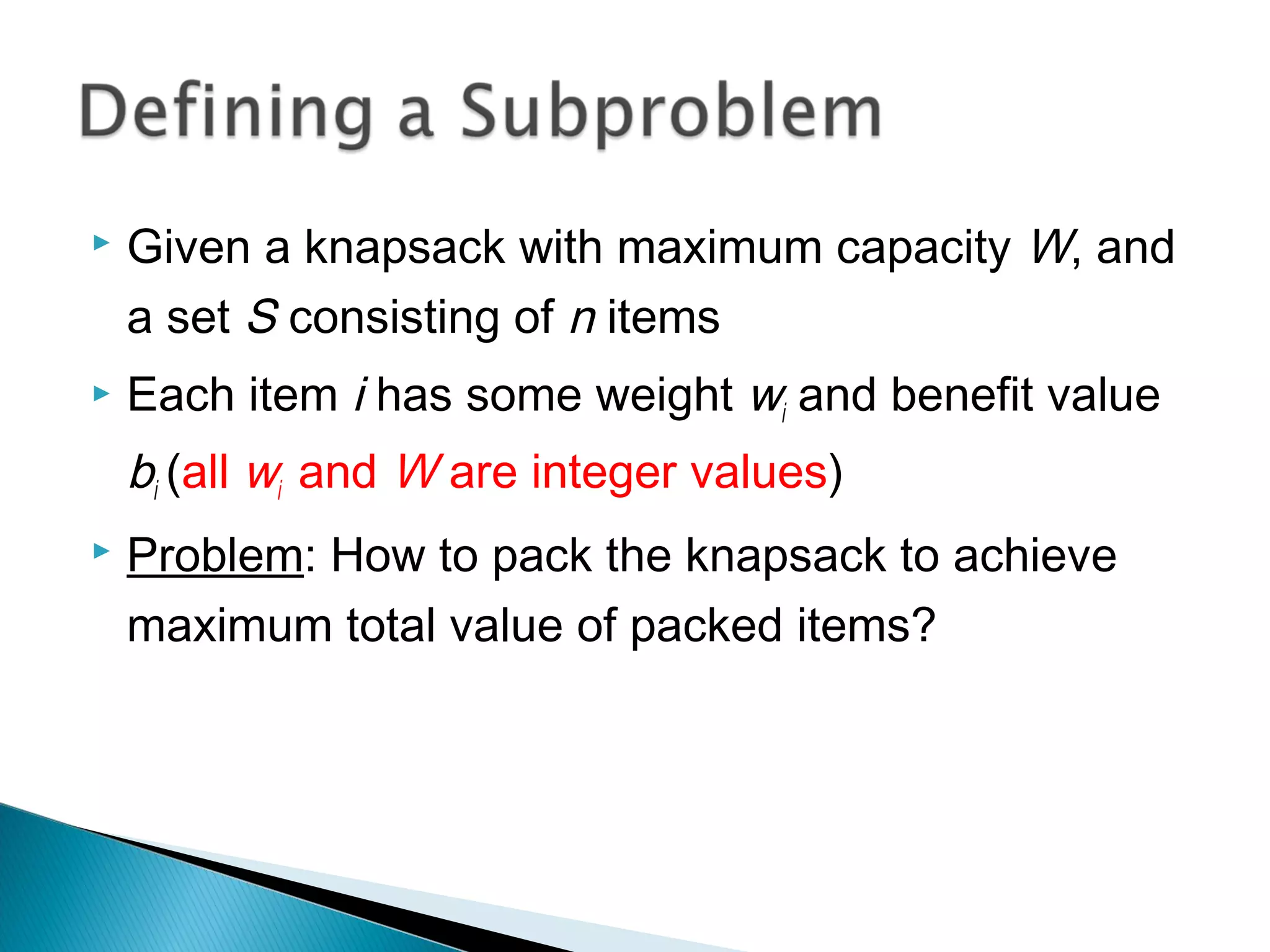  Given a knapsack with maximum capacity W, and
a set S consisting of n items
 Each item i has some weight wi and benefit value
bi (all wi and W are integer values)
 Problem: How to pack the knapsack to achieve
maximum total value of packed items?
 