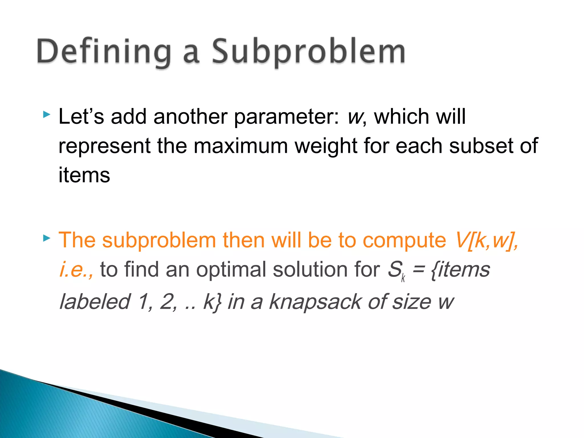  Let’s add another parameter: w, which will
represent the maximum weight for each subset of
items
 The subproblem then will be to compute V[k,w],
i.e., to find an optimal solution for Sk = {items
labeled 1, 2, .. k} in a knapsack of size w
 