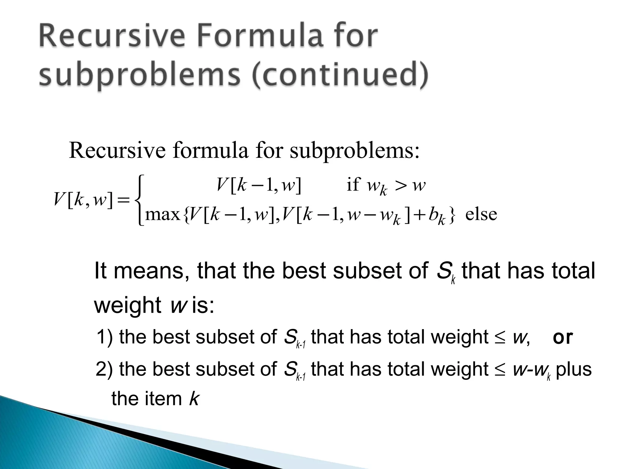 It means, that the best subset of Sk that has total
weight w is:
1) the best subset of Sk-1 that has total weight ≤ w, or
2) the best subset of Sk-1 that has total weight ≤ w-wk plus
the item k



+−−−
>−
=
else}],1[],,1[max{
if],1[
],[
kk
k
bwwkVwkV
wwwkV
wkV
Recursive formula for subproblems:
 