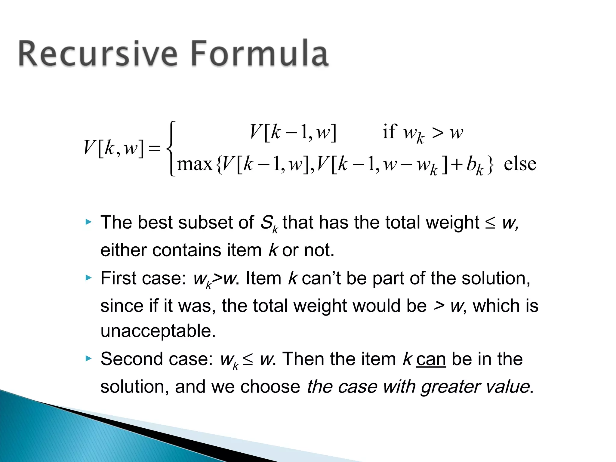  The best subset of Sk that has the total weight ≤ w,
either contains item k or not.
 First case: wk>w. Item k can’t be part of the solution,
since if it was, the total weight would be > w, which is
unacceptable.
 Second case: wk ≤ w. Then the item k can be in the
solution, and we choose the case with greater value.



+−−−
>−
=
else}],1[],,1[max{
if],1[
],[
kk
k
bwwkVwkV
wwwkV
wkV
 