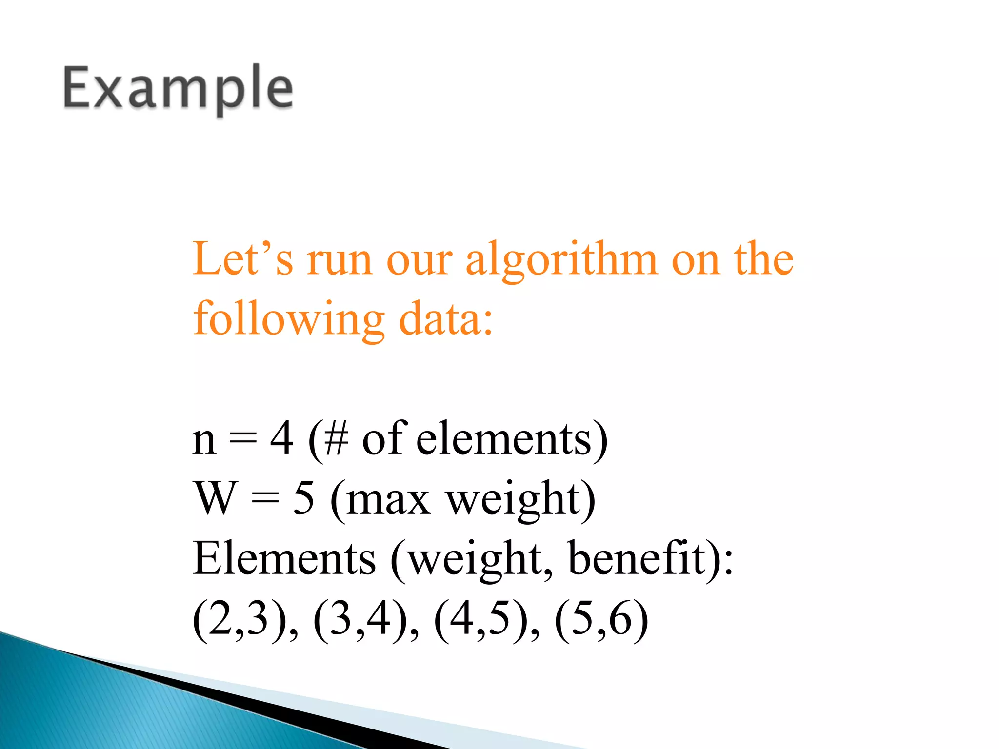 Let’s run our algorithm on the
following data:
n = 4 (# of elements)
W = 5 (max weight)
Elements (weight, benefit):
(2,3), (3,4), (4,5), (5,6)
 