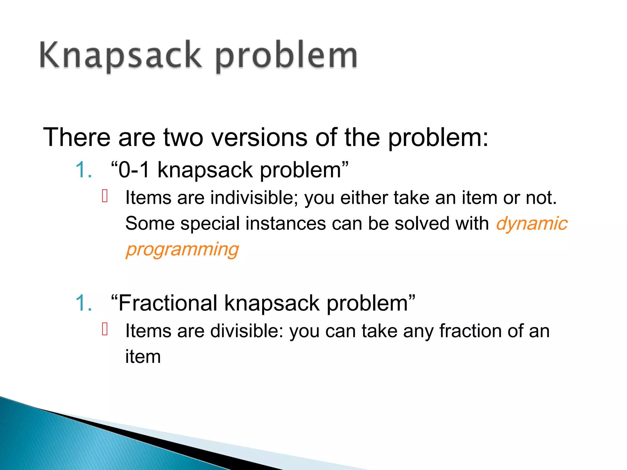 There are two versions of the problem:
1. “0-1 knapsack problem”
 Items are indivisible; you either take an item or not.
Some special instances can be solved with dynamic
programming
1. “Fractional knapsack problem”
 Items are divisible: you can take any fraction of an
item
 