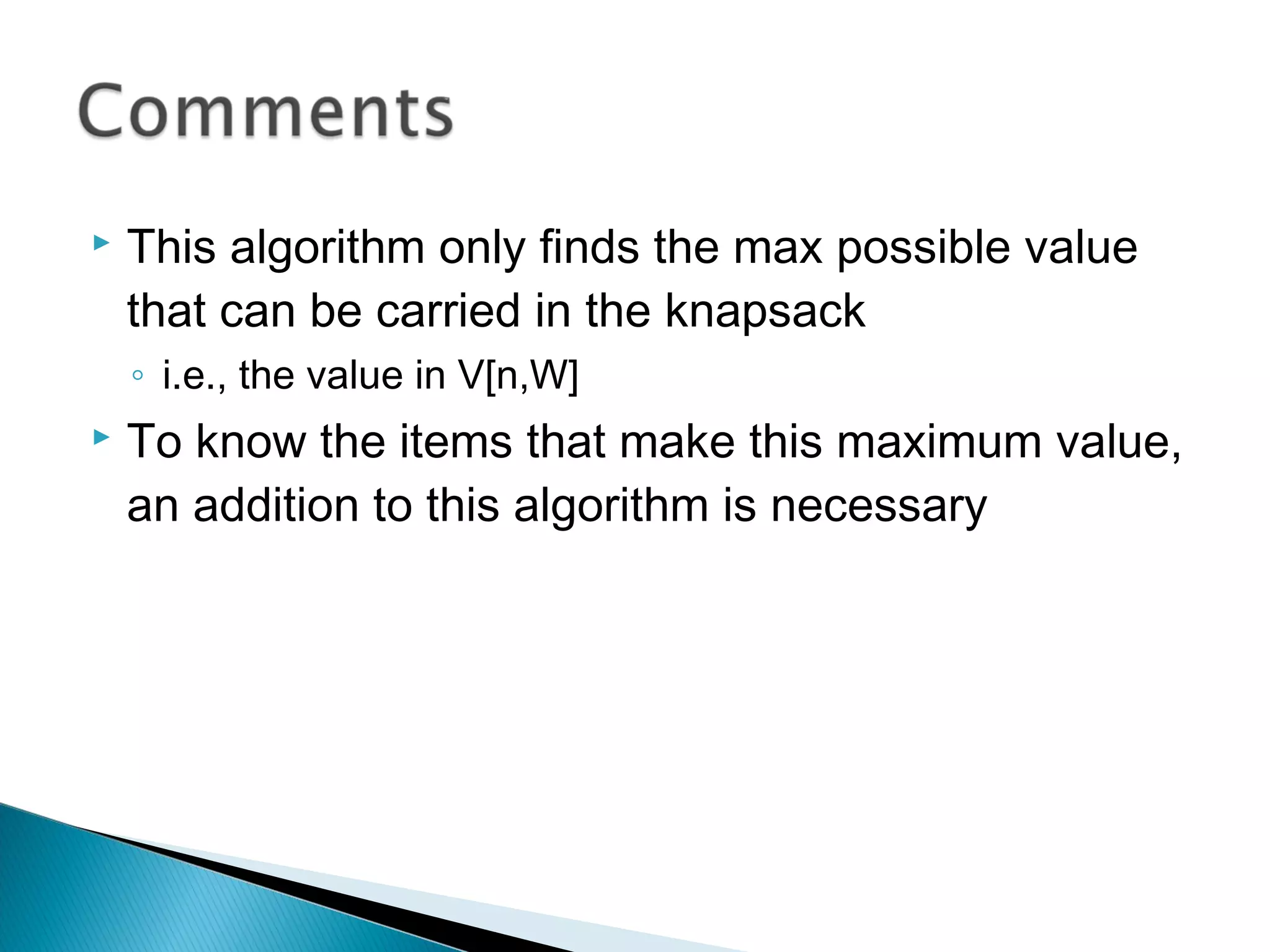  This algorithm only finds the max possible value
that can be carried in the knapsack
◦ i.e., the value in V[n,W]
 To know the items that make this maximum value,
an addition to this algorithm is necessary
 