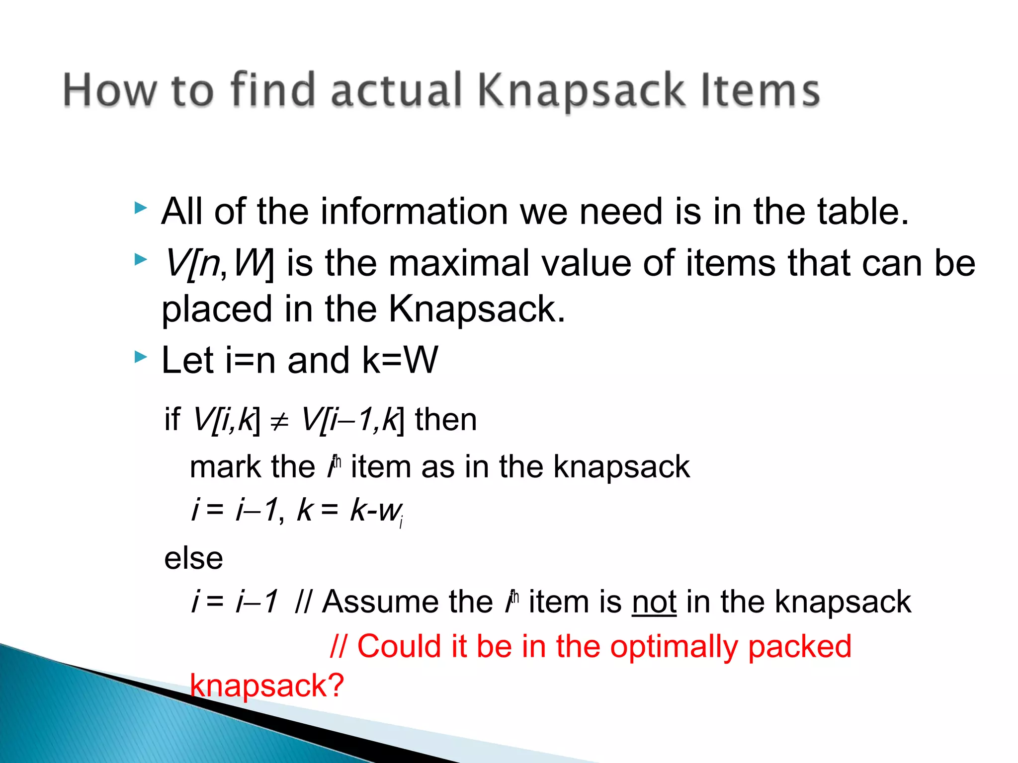  All of the information we need is in the table.
 V[n,W] is the maximal value of items that can be
placed in the Knapsack.
 Let i=n and k=W
if V[i,k] ≠ V[i−1,k] then
mark the ith
item as in the knapsack
i = i−1, k = k-wi
else
i = i−1 // Assume the ith
item is not in the knapsack
// Could it be in the optimally packed
knapsack?
 