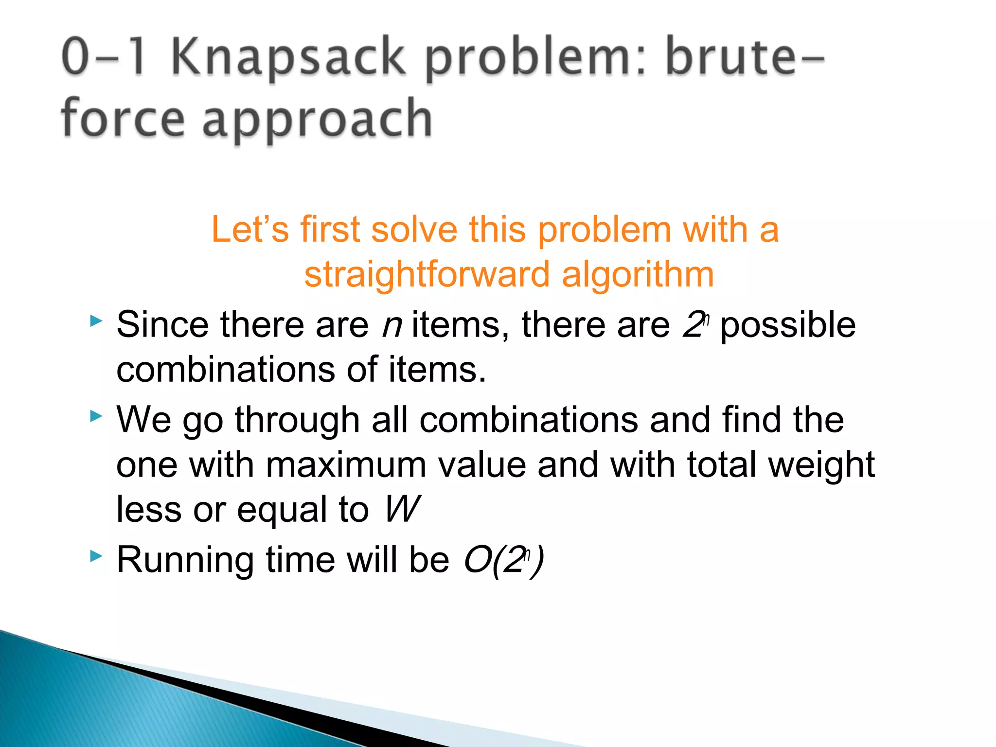 Let’s first solve this problem with a
straightforward algorithm
 Since there are n items, there are 2n
possible
combinations of items.
 We go through all combinations and find the
one with maximum value and with total weight
less or equal to W
 Running time will be O(2n
)
 