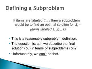 If items are labeled 1..n, then a subproblem
would be to find an optimal solution for Sk =
{items labeled 1, 2, .. k}
 This is a reasonable subproblem definition.
 The question is: can we describe the final
solution (Sn ) in terms of subproblems (Sk)?
 Unfortunately, we can’t do that.
 