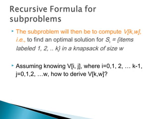  The subproblem will then be to compute V[k,w],
i.e., to find an optimal solution for Sk = {items
labeled 1, 2, .. k} in a knapsack of size w
 Assuming knowing V[i, j], where i=0,1, 2, … k-1,
j=0,1,2, …w, how to derive V[k,w]?
 