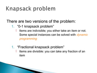 There are two versions of the problem:
1. “0-1 knapsack problem”
 Items are indivisible; you either take an item or not.
Some special instances can be solved with dynamic
programming
1. “Fractional knapsack problem”
 Items are divisible: you can take any fraction of an
item
 