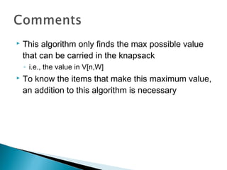  This algorithm only finds the max possible value
that can be carried in the knapsack
◦ i.e., the value in V[n,W]
 To know the items that make this maximum value,
an addition to this algorithm is necessary
 
