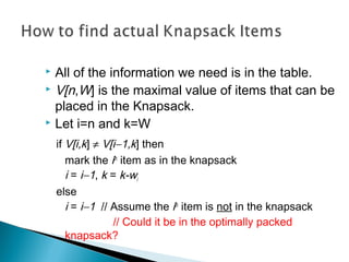  All of the information we need is in the table.
 V[n,W] is the maximal value of items that can be
placed in the Knapsack.
 Let i=n and k=W
if V[i,k] ≠ V[i−1,k] then
mark the ith
item as in the knapsack
i = i−1, k = k-wi
else
i = i−1 // Assume the ith
item is not in the knapsack
// Could it be in the optimally packed
knapsack?
 