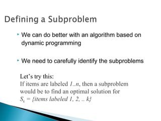  We can do better with an algorithm based on
dynamic programming
 We need to carefully identify the subproblems
Let’s try this:
If items are labeled 1..n, then a subproblem
would be to find an optimal solution for
Sk = {items labeled 1, 2, .. k}
 