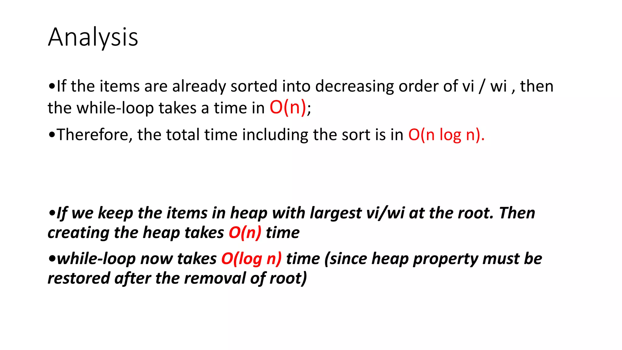 Analysis
•If the items are already sorted into decreasing order of vi / wi , then
the while-loop takes a time in O(n);
•Therefore, the total time including the sort is in O(n log n).
•If we keep the items in heap with largest vi/wi at the root. Then
creating the heap takes O(n) time
•while-loop now takes O(log n) time (since heap property must be
restored after the removal of root)
 