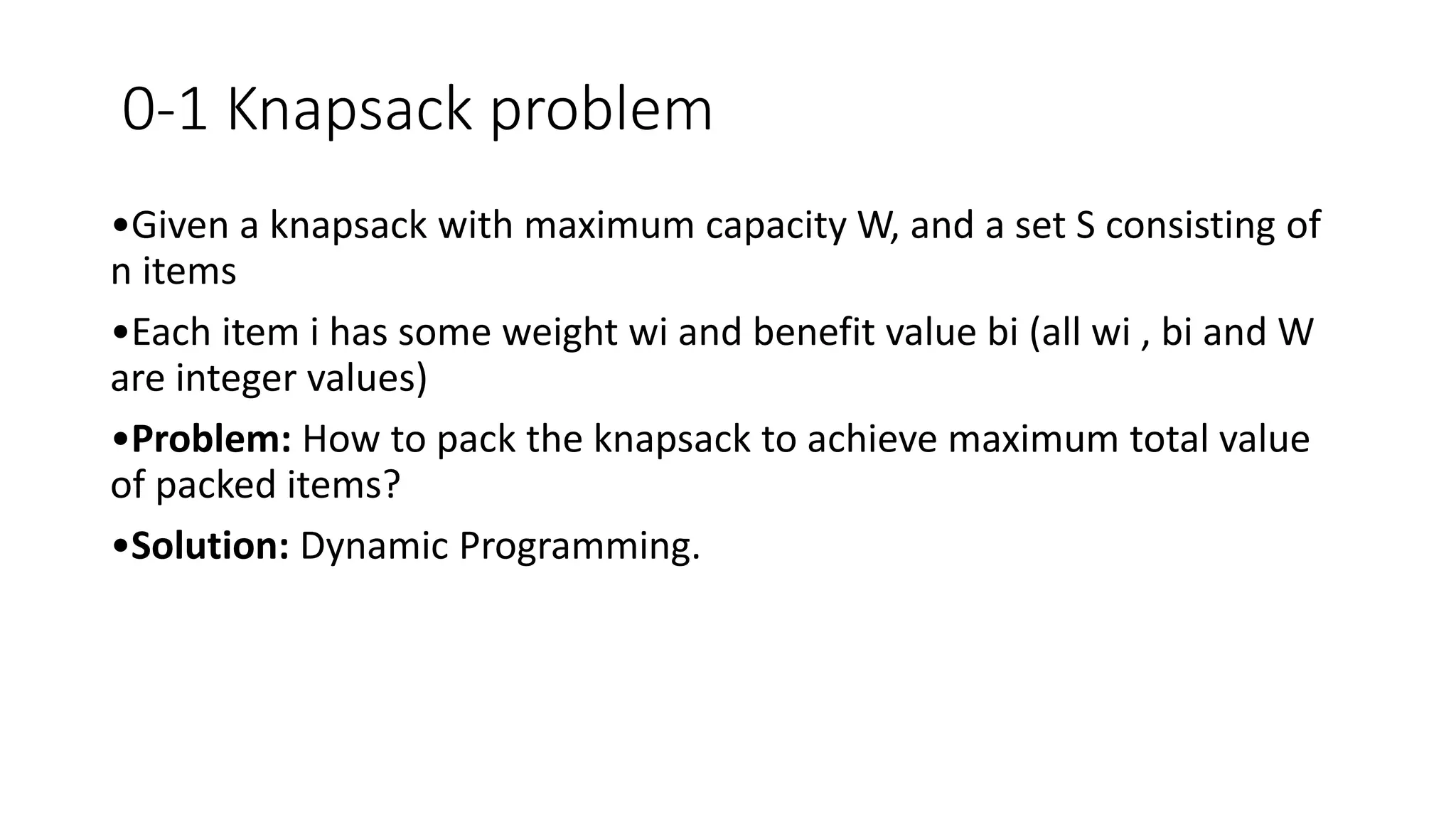 0-1 Knapsack problem
•Given a knapsack with maximum capacity W, and a set S consisting of
n items
•Each item i has some weight wi and benefit value bi (all wi , bi and W
are integer values)
•Problem: How to pack the knapsack to achieve maximum total value
of packed items?
•Solution: Dynamic Programming.
 